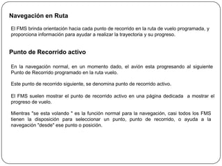 Navegación en Ruta

El FMS brinda orientación hacia cada punto de recorrido en la ruta de vuelo programada, y
proporciona información para ayudar a realizar la trayectoria y su progreso.


Punto de Recorrido activo

En la navegación normal, en un momento dado, el avión esta progresando al siguiente
Punto de Recorrido programado en la ruta vuelo.

Este punto de recorrido siguiente, se denomina punto de recorrido activo.

El FMS suelen mostrar el punto de recorrido activo en una página dedicada a mostrar el
progreso de vuelo.

Mientras "se esta volando " es la función normal para la navegación, casi todos los FMS
tienen la disposición para seleccionar un punto, punto de recorrido, o ayuda a la
navegación "desde" ese punto o posición.
 