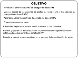 OBJETIVO
Introducir al tema de la cabina de navegación avanzada

Conocer acerca de los sistemas de gestión de vuelo (FMS) y los sistemas de
navegación de área (RNAV)
Aprender a utilizar los controles de entrada de datos al FMS

Programar una ruta de vuelo

Revisar la ruta planeada y hacer modificaciones a la ruta planeada

Planear y ejecutar un descenso y volar un procedimiento de aproximación que
esté basado exclusivamente en señales RNAV

Detectar y corregir errores cometidos en el proceso de la planificación del vuelo
 