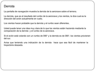 Derrota
La pantalla de navegación muestra la derrota de la aeronave sobre el terreno.

La derrota, que es el resultado del rumbo de la aeronave y los vientos, le dice cual es la
dirección del avión actualmente en vuelo.

Los vientos hacen probable que la derrota y el rumbo sean diferentes.

Usted puede tener una idea muy clara de lo que los vientos están haciendo mediante la
comparación de la derrota y el rumbo de la aeronave.

Si el avión está volando con un rumbo de 090° y la derrota es de 080°, los vientos provienen
del sur.
Avisa que teniendo una indicación de la derrota       hace que sea fácil de mantener la
trayectoria deseada.
 