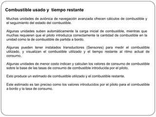 Combustible usado y tiempo restante
Muchas unidades de aviónica de navegación avanzada ofrecen cálculos de combustible y
el seguimiento del estado del combustible.

Algunas unidades suben automáticamente la carga inicial de combustible, mientras que
muchas requieren que el piloto introduzca correctamente la cantidad de combustible en la
unidad como la de combustible de partida a bordo.

Algunas pueden tener instalados transductores (Sensores) para medir el combustible
utilizado, y visualizan el combustible utilizado y el tiempo restante al ritmo actual de
consumo.

Algunas unidades de menor costo indican y calculan los valores de consumo de combustible
sobre la base de las tasas de consumo de combustible introducida por el piloto.

Esto produce un estimado de combustible utilizado y el combustible restante.

Este estimado es tan preciso como los valores introducidos por el piloto para el combustible
a bordo y la tasa de consumo.
 