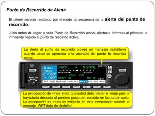 Punto de Recorrido de Alerta

 El primer servicio realizado por el modo de secuencia es la     alerta del punto de
 recorrido.
 Justo antes de llegar a cada Punto de Recorrido activo, alertas e informes al piloto de la
 inminente llegada al punto de recorrido activo.


          La alerta al punto de recorrido provee un mensaje destellante
          cuando usted se aproxima a la vecindad del punto de recorrido
          activo




          La anticipación de viraje avisa que usted debe iniciar el viraje para la
          trayectoria deseada al próximo punto de recorrido en la ruta de vuelo.
          La anticipación de viraje es indicada en este computador cuando el
          mensaje WPT deja de destellar.
 