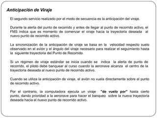 Anticipación de Viraje
 El segundo servicio realizado por el modo de secuencia es la anticipación del viraje.

 Durante la alerta del punto de recorrido y antes de llegar al punto de recorrido activo, el
 FMS indica que es momento de comenzar el viraje hacia la trayectoria deseada al
 nuevo punto de recorrido activo.

 La sincronización de la anticipación de viraje se basa en la velocidad respecto suelo
 observado en el avión y el ángulo del viraje necesario para realizar el seguimiento hasta
 la siguiente trayectoria del Punto de Recorrido.

 Si un régimen de viraje estándar se inicia cuando se indica la alerta de punto de
 recorrido, el piloto debe banquear al curso cuando la aeronave alcanza el centro de la
 trayectoria deseada al nuevo punto de recorrido activo.

 Cuando se utiliza la anticipación de viraje, el avión no vuela directamente sobre el punto
 de recorrido activo.

 Por el contrario, la computadora ejecuta un viraje "de vuelo por" hasta cierto
 punto, dando prioridad a la aeronave para hacer el banqueo sobre la nueva trayectoria
 deseada hacia el nuevo punto de recorrido activo.
 