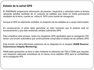 Estado de la señal GPS

El FMS/RNAV proporciona información de posición, trayectoria y velocidad sobre el terreno
utilizando señales recibidas de un conjunto de satélites que están en órbita permanente
alrededor de la tierra, cuando se utiliza el GPS como fuente de navegación.

Aunque el GPS es altamente confiable, la recepción de los satélites es a veces interrumpido.

En consecuencia, el piloto debe garantizar en todo momento que el sistema está en
funcionamiento y que está recibiendo señales suficientes GPS.

Para simplificar este proceso, todos los receptores GPS aprobados para la navegación IFR
tienen una función automática que continuamente comprueba el estado de las señales GPS.

Esta función se llama Monitoreo autónomo de la integridad en el receptor (RAIM Receiver
Autonomous Integrity Monitoring).

RAIM,(esta aprobación se lleva a cabo mediante la utilización del TSO C129A) que requiere
una recepción adecuada simultánea de al menos cinco satélites GPS para la confiabilidad
de la navegación IFR.
 