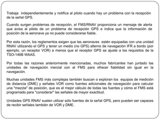 Trabaja independientemente y notifica al piloto cuando hay un problema con la recepción
de la señal GPS.

Cuando surgen problemas de recepción, el FMS/RNAV proporciona un mensaje de alerta
que avisa al piloto de un problema de recepción GPS e indica que la información de
posición de la aeronave ya no puede considerarse fiable.

Por esta razón, los reglamentos exigen que las aeronaves estén equipadas con una unidad
RNAV utilizando el GPS y tener un medio (no GPS) alterno de navegación IFR a bordo (por
ejemplo, un receptor VOR) a menos que el receptor GPS se ajuste a los requisitos de la
TSO-146B WAAS.

Por todas las razones anteriormente mencionadas, muchos fabricantes han juntado las
unidades de navegación inercial con el FMS para ofrecer fiabilidad sin igual en la
navegación.

Muchas unidades FMS más complejas también buscan o exploran los equipos de medición
de distancia (DME) y señales VOR como fuentes adicionales de navegación para calcular
una "mezcla" de posición, que es el mejor cálculo de todas las fuentes y cómo el FMS está
programado para "considerar" las señales de mayor exactitud.

Unidades GPS RNAV suelen utilizar sólo fuentes de la señal GPS, pero pueden ser capaces
de recibir señales también de VOR y DME.
 
