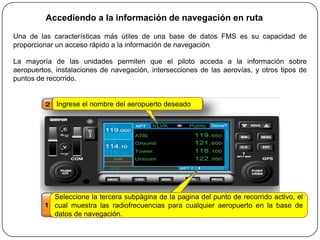 Accediendo a la información de navegación en ruta

Una de las características más útiles de una base de datos FMS es su capacidad de
proporcionar un acceso rápido a la información de navegación.

La mayoría de las unidades permiten que el piloto acceda a la información sobre
aeropuertos, instalaciones de navegación, intersecciones de las aerovías, y otros tipos de
puntos de recorrido.


             Ingrese el nombre del aeropuerto deseado




            Seleccione la tercera subpágina de la pagina del punto de recorrido activo, el
            cual muestra las radiofrecuencias para cualquier aeropuerto en la base de
            datos de navegación.
 