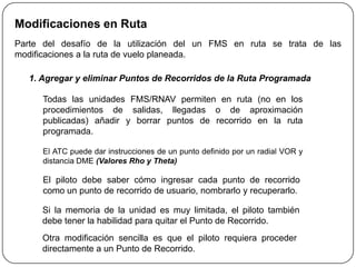 Modificaciones en Ruta
Parte del desafío de la utilización del un FMS en ruta se trata de las
modificaciones a la ruta de vuelo planeada.

   1. Agregar y eliminar Puntos de Recorridos de la Ruta Programada

      Todas las unidades FMS/RNAV permiten en ruta (no en los
      procedimientos de salidas, llegadas o de aproximación
      publicadas) añadir y borrar puntos de recorrido en la ruta
      programada.

      El ATC puede dar instrucciones de un punto definido por un radial VOR y
      distancia DME (Valores Rho y Theta)

      El piloto debe saber cómo ingresar cada punto de recorrido
      como un punto de recorrido de usuario, nombrarlo y recuperarlo.

      Si la memoria de la unidad es muy limitada, el piloto también
      debe tener la habilidad para quitar el Punto de Recorrido.
      Otra modificación sencilla es que el piloto requiera proceder
      directamente a un Punto de Recorrido.
 