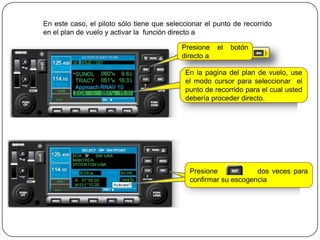 En este caso, el piloto sólo tiene que seleccionar el punto de recorrido
en el plan de vuelo y activar la función directo a

                                           Presione    el   botón
                                           directo a

                                            En la pagina del plan de vuelo, use
                                            el modo cursor para seleccionar el
                                            punto de recorrido para el cual usted
                                            debería proceder directo.




                                              Presione            dos veces para
                                              confirmar su escogencia
 
