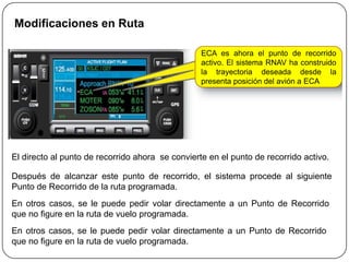 Modificaciones en Ruta

                                                  ECA es ahora el punto de recorrido
                                                  activo. El sistema RNAV ha construido
                                                  la trayectoria deseada desde la
                                                  presenta posición del avión a ECA




El directo al punto de recorrido ahora se convierte en el punto de recorrido activo.

Después de alcanzar este punto de recorrido, el sistema procede al siguiente
Punto de Recorrido de la ruta programada.
En otros casos, se le puede pedir volar directamente a un Punto de Recorrido
que no figure en la ruta de vuelo programada.
En otros casos, se le puede pedir volar directamente a un Punto de Recorrido
que no figure en la ruta de vuelo programada.
 