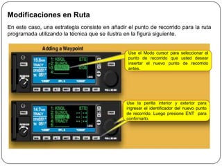 Modificaciones en Ruta
En este caso, una estrategia consiste en añadir el punto de recorrido para la ruta
programada utilizando la técnica que se ilustra en la figura siguiente.


                                                Use el Modo cursor para seleccionar el
                                                punto de recorrido que usted desear
                                                insertar el nuevo punto de recorrido
                                                antes.




                                               Use la perilla interior y exterior para
                                               ingresar el identificador del nuevo punto
                                               de recorrido. Luego presione ENT para
                                               confirmarlo.
 