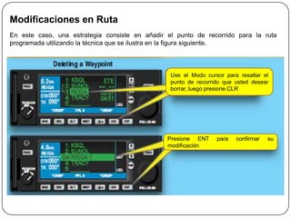 Modificaciones en Ruta
En este caso, una estrategia consiste en añadir el punto de recorrido para la ruta
programada utilizando la técnica que se ilustra en la figura siguiente.



                                                 Use el Modo cursor para resaltar el
                                                 punto de recorrido que usted desear
                                                 borrar, luego presione CLR




                                                Presione ENT     para   confirmar   su
                                                modificación
 