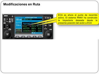 Modificaciones en Ruta


                         ECA es ahora el punto de recorrido
                         activo. El sistema RNAV ha construido
                         la trayectoria deseada desde la
                         presenta posición del avión a ECA
 