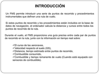 INTRODUCCIÓN
Un FMS permite introducir una serie de puntos de recorrido y procedimientos
instrumentales que definen una ruta de vuelo.

Si estos puntos de recorrido y los procedimientos están incluidos en la base de
datos de navegación, el ordenador calcula la distancia y cursos entre todos los
puntos de recorrido de la ruta.

Durante el vuelo, el FMS proporciona una guía precisa entre cada par de puntos
de recorrido en la ruta, junto con la información en tiempo real sobre:

      El curso de las aeronaves,
      Velocidad respecto al suelo (GS),
      Distancia, tiempo estimado entre puntos de recorrido,
      Combustible consumido,
      Combustible y tiempo remanente de vuelo (Cuando está equipado con
      sensores de combustible).
 