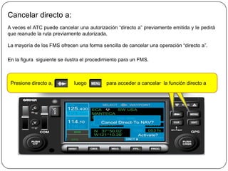 Cancelar directo a:
A veces el ATC puede cancelar una autorización “directo a” previamente emitida y le pedirá
que reanude la ruta previamente autorizada.

La mayoría de los FMS ofrecen una forma sencilla de cancelar una operación “directo a”.

En la figura siguiente se ilustra el procedimiento para un FMS.



 Presione directo a,         luego          para acceder a cancelar la función directo a
 