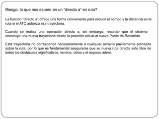 Riesgo: lo que nos espera en un “directo a” en ruta?

La función “directo a” ofrece una forma conveniente para reducir el tiempo y la distancia en la
ruta si el ATC autoriza esa trayectoria.

Cuando se realiza una operación directo a, sin embargo, recordar que el sistema
construye una nueva trayectoria desde la posición actual al nuevo Punto de Recorrido.

Esta trayectoria no corresponde necesariamente a cualquier aerovía previamente planeada
sobre la ruta, por lo que es fundamental asegurarse que su nueva ruta directa este libre de
todos los obstáculos significativos, terreno, clima y el espacio aéreo.
 