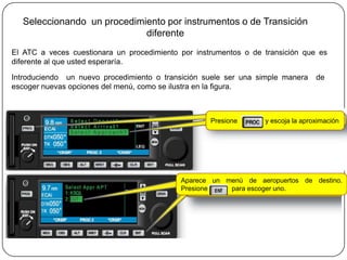 Seleccionando un procedimiento por instrumentos o de Transición
                            diferente
El ATC a veces cuestionara un procedimiento por instrumentos o de transición que es
diferente al que usted esperaría.

Introduciendo un nuevo procedimiento o transición suele ser una simple manera     de
escoger nuevas opciones del menú, como se ilustra en la figura.



                                                    Presione      y escoja la aproximación




                                            Aparece un menú de aeropuertos de destino.
                                            Presione    para escoger uno.
 
