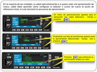 En la mayoría de las unidades, si usted está entrenando o si quiere volar una aproximación de
nuevo, usted debe aprender cómo configurar el selector o cursor de nuevo al punto de
referencia inicial, el cual reiniciará la secuencia de aproximación.

                                                   Un menú de aproximaciones aparece para el
                                                   aeropuerto que usted selecciono . Escoja y
                                                   presione




                                                   Finalmente una lista de transiciones aparece para
                                                   la aproximación seleccionada. Escoja una y
                                                   presione




                                                                Presione         para adicionar su
                                                                aproximación al plan de vuelo.
 
