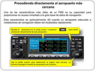 Procediendo directamente al aeropuerto más
                          cercano
Una de las características más útiles de un FMS es su capacidad para
proporcionar un acceso inmediato a la gran base de datos de navegación.
Esta característica es particularmente útil cuando un aeropuerto adecuado o
instalaciones de navegación deben ser localizados rápidamente.

      Resalte el aeropuerto en el modo cursor y presione             para recibir
      orientación directamente de ese aeropuerto.




      Use la perilla exterior para seleccionar la pagina mas cercana. La
      primera subpágina muestra el aeropuerto mas cercano.
 