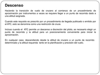 Descenso
Haciendo la transición de vuelo de crucero al comienzo de un procedimiento de
aproximación por instrumentos a veces se requiere llegar a un punto de recorrido dado a
una altitud asignada.

Cuando este requisito es prescrito por un procedimiento de llegada publicado o emitido por
el ATC, esto se denomina como una restricción de cruce.

Incluso cuando el ATC permite un descenso a discreción del piloto, es necesario elegir un
punto de recorrido y la altitud para un posicionamiento conveniente para iniciar la
aproximación.

En cualquier caso, descendiendo desde la altitud de crucero a un punto de recorrido
determinado y la altitud requerida tanto en la planificación y precisión del vuelo.
 