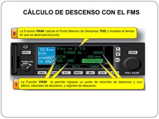 CÁLCULO DE DESCENSO CON EL FMS

La Función VNAV calcula el Punto Máximo de Descenso TOD y muestra el tiempo
en que se alcanzara el punto.




La Función VNAV le permite ingresar un punto de recorrido de descenso y una
altitud, velocidad de descenso, y régimen de descenso.
 