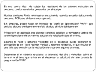 Es una buena idea de cotejar los resultados de los cálculos manuales de
descenso con los resultados generados por el equipo.

Muchas unidades RNAV no muestran un punto de recorrido superior del punto de
descenso TOD para el descenso proyectado.

Sin embargo, puede haber un mensaje de "perfil de aproximación VNAV" que
anticipa el punto de descenso y señala al piloto el inicio del descenso.

Precaución se aconseja que algunos sistemas calculen la trayectoria vertical de
vuelo dependiente de los valores actuales de velocidad sobre el terreno.

Bajando la nariz y ganando velocidad en el descenso puede confundir la
percepción de un falso régimen vertical u régimen horizontal, lo que resulta en
una falla para cumplir con la restricción de cruce con algunos sistemas.

Determinar si el sistema re-calcula la velocidad del aire / velocidad sobre el
terreno, o si tiene que entrar en el descenso la velocidad del aire durante la
programación VNAV.
 