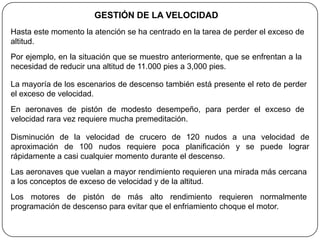 GESTIÓN DE LA VELOCIDAD
Hasta este momento la atención se ha centrado en la tarea de perder el exceso de
altitud.
Por ejemplo, en la situación que se muestro anteriormente, que se enfrentan a la
necesidad de reducir una altitud de 11.000 pies a 3,000 pies.

La mayoría de los escenarios de descenso también está presente el reto de perder
el exceso de velocidad.
En aeronaves de pistón de modesto desempeño, para perder el exceso de
velocidad rara vez requiere mucha premeditación.

Disminución de la velocidad de crucero de 120 nudos a una velocidad de
aproximación de 100 nudos requiere poca planificación y se puede lograr
rápidamente a casi cualquier momento durante el descenso.
Las aeronaves que vuelan a mayor rendimiento requieren una mirada más cercana
a los conceptos de exceso de velocidad y de la altitud.
Los motores de pistón de más alto rendimiento requieren normalmente
programación de descenso para evitar que el enfriamiento choque el motor.
 