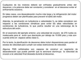 Cualquiera de los motores deberá ser enfriados gradualmente antes del
descenso, o la potencia debe ser constante y considerar en el descenso evitar el
enfriamiento excesivo.

En tales casos, una desaceleración mucho más larga y la refrigeración del motor
progresiva deben ser planificadas para prevenir el daño del motor.

Además, la penetración en turbulencia o velocidades VA se debe considerar con
respecto a las condiciones climáticas para evitar las altas velocidades en
condiciones de turbulencia, lo que podría resultar en una sobrecarga de la
estructura del avión.

En el escenario del ejemplo anterior, una velocidad de crucero de 270 nudos es
inadecuada para el avión que desciende por debajo de 10.000 pies y más aún
cuando entra en espacio aéreo clase C.

Por lo tanto, la planificación de descenso debe incluir disposiciones para perder el
exceso de velocidad para cumplir con estas restricciones de velocidad.

Algunos FMS sofisticados son capaces de construir un segmento de
desaceleración que puede permitir que la aeronave disminuya la velocidad de
crucero a la velocidad final deseada durante el descenso.
 