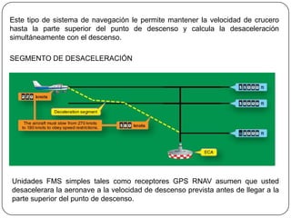 Este tipo de sistema de navegación le permite mantener la velocidad de crucero
hasta la parte superior del punto de descenso y calcula la desaceleración
simultáneamente con el descenso.

SEGMENTO DE DESACELERACIÓN




Unidades FMS simples tales como receptores GPS RNAV asumen que usted
desacelerara la aeronave a la velocidad de descenso prevista antes de llegar a la
parte superior del punto de descenso.
 