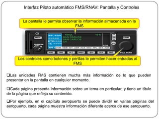 Interfaz Piloto automático FMS/RNAV: Pantalla y Controles


         La pantalla le permite observar la información almacenada en la
                                       FMS




      Los controles como botones y perillas le permiten hacer entradas al
                                    FMS

Las unidades FMS contienen mucha más información de lo que pueden
presentar en la pantalla en cualquier momento.

Cada página presenta información sobre un tema en particular, y tiene un título
de la página que refleja su contenido.
Por ejemplo, en el capítulo aeropuerto se puede dividir en varias páginas del
aeropuerto, cada página muestra información diferente acerca de ese aeropuerto.
 
