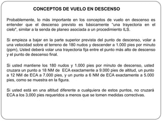 CONCEPTOS DE VUELO EN DESCENSO

Probablemente, lo más importante en los conceptos de vuelo en descenso es
entender que el descenso previsto es básicamente “una trayectoria en el
cielo", similar a la senda de planeo asociada a un procedimiento ILS.

Si empieza a bajar en la parte superior prevista del punto de descenso, volar a
una velocidad sobre el terreno de 180 nudos y descender a 1.000 pies por minuto
(ppm), Usted deberá volar una trayectoria fija entre el punto más alto de descenso
y el punto de descenso final.

Si usted mantiene los 180 nudos y 1.000 pies por minuto de descenso, usted
cruzara un punto a 18 NM de ECA exactamente a 9.000 pies de altitud, un punto
a 12 NM de ECA a 7.000 pies, y un punto a 6 NM de ECA exactamente a 5.000
pies, como se muestra en la figura.

Si usted está en una altitud diferente a cualquiera de estos puntos, no cruzará
ECA a los 3,000 pies requeridos a menos que se tomen medidas correctivas.
 