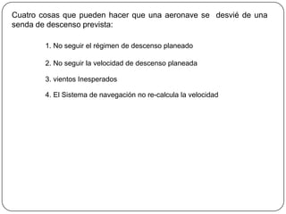 Cuatro cosas que pueden hacer que una aeronave se desvié de una
senda de descenso prevista:

        1. No seguir el régimen de descenso planeado

        2. No seguir la velocidad de descenso planeada

        3. vientos Inesperados

        4. El Sistema de navegación no re-calcula la velocidad
 