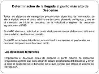 Determinación de la llegada al punto más alto de
                          Descenso
Todos los sistemas de navegación proporcionan algún tipo de información de
alerta al piloto sobre el punto máximo de descenso planeado de llegada, y que es
el momento de iniciar el descenso en la velocidad y régimen de descenso
ingresado en el FMS.

Si el ATC atiende su solicitud, el punto ideal para comenzar el descenso está en el
punto máximo de descenso previsto.

Si el ATC no autoriza tal petición, uno de los dos escenarios se producirán: un
descenso temprano o un descenso tardío.


Los descensos tempranos

Empezando el descenso antes de alcanzar el punto máximo de descenso
proyectado significa que debe dejar de lado la planificación del descenso y llevar
a cabo el descenso sin el beneficio de la guía vertical que ofrece el sistema de
navegación.
 