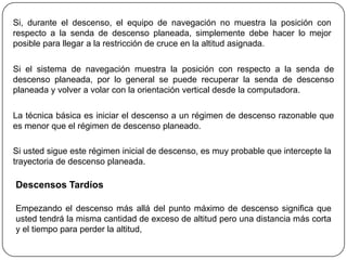 Si, durante el descenso, el equipo de navegación no muestra la posición con
respecto a la senda de descenso planeada, simplemente debe hacer lo mejor
posible para llegar a la restricción de cruce en la altitud asignada.

Si el sistema de navegación muestra la posición con respecto a la senda de
descenso planeada, por lo general se puede recuperar la senda de descenso
planeada y volver a volar con la orientación vertical desde la computadora.

La técnica básica es iniciar el descenso a un régimen de descenso razonable que
es menor que el régimen de descenso planeado.

Si usted sigue este régimen inicial de descenso, es muy probable que intercepte la
trayectoria de descenso planeada.

Descensos Tardíos

Empezando el descenso más allá del punto máximo de descenso significa que
usted tendrá la misma cantidad de exceso de altitud pero una distancia más corta
y el tiempo para perder la altitud,
 