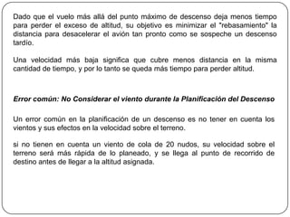 Dado que el vuelo más allá del punto máximo de descenso deja menos tiempo
para perder el exceso de altitud, su objetivo es minimizar el "rebasamiento" la
distancia para desacelerar el avión tan pronto como se sospeche un descenso
tardío.

Una velocidad más baja significa que cubre menos distancia en la misma
cantidad de tiempo, y por lo tanto se queda más tiempo para perder altitud.



Error común: No Considerar el viento durante la Planificación del Descenso

Un error común en la planificación de un descenso es no tener en cuenta los
vientos y sus efectos en la velocidad sobre el terreno.

si no tienen en cuenta un viento de cola de 20 nudos, su velocidad sobre el
terreno será más rápida de lo planeado, y se llega al punto de recorrido de
destino antes de llegar a la altitud asignada.
 