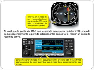 Una vez en el modo de
                       no    secuenciamiento,
                       use la perilla OBS para
                       seleccionar el curso de
                       acercamiento de 009


Al igual que la perilla del OBS que le permite seleccionar radiales VOR, el modo
de no secuenciamiento le permite seleccionar los cursos “a” o “hacia” un punto de
recorrido activo.




           para seleccionar el modo de no secuenciamiento, presione OBS luego el OBS
           aparece encima del botón que indica que el modo de no secuenciamiento esta
           en uso
 