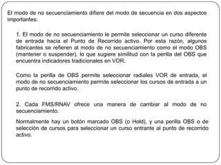 El modo de no secuenciamiento difiere del modo de secuencia en dos aspectos
importantes:

   1. El modo de no secuenciamiento le permite seleccionar un curso diferente
   de entrada hacia el Punto de Recorrido activo. Por esta razón, algunos
   fabricantes se refieren al modo de no secuenciamiento como el modo OBS
   (mantener o suspender), lo que sugiere similitud con la perilla del OBS que
   encuentra indicadores tradicionales en VOR.

   Como la perilla de OBS permite seleccionar radiales VOR de entrada, el
   modo de no secuenciamiento permite seleccionar los cursos de entrada a un
   punto de recorrido activo.

   2. Cada FMS/RNAV ofrece una manera de cambiar al modo de no
   secuenciamiento.
   Normalmente hay un botón marcado OBS (o Hold), y una perilla OBS o de
   selección de cursos para seleccionar un curso entrante al punto de recorrido
   activo.
 