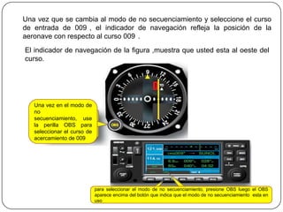 Una vez que se cambia al modo de no secuenciamiento y seleccione el curso
de entrada de 009 , el indicador de navegación refleja la posición de la
aeronave con respecto al curso 009 .
El indicador de navegación de la figura ,muestra que usted esta al oeste del
curso.




   Una vez en el modo de
   no
   secuenciamiento, use
   la perilla OBS para
   seleccionar el curso de
   acercamiento de 009




                             para seleccionar el modo de no secuenciamiento, presione OBS luego el OBS
                             aparece encima del botón que indica que el modo de no secuenciamiento esta en
                             uso
 