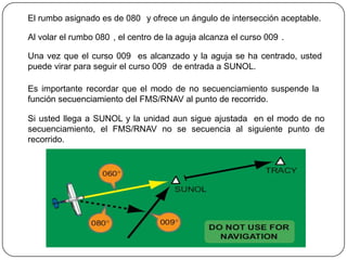 El rumbo asignado es de 080 y ofrece un ángulo de intersección aceptable.

Al volar el rumbo 080 , el centro de la aguja alcanza el curso 009 .

Una vez que el curso 009 es alcanzado y la aguja se ha centrado, usted
puede virar para seguir el curso 009 de entrada a SUNOL.

Es importante recordar que el modo de no secuenciamiento suspende la
función secuenciamiento del FMS/RNAV al punto de recorrido.

Si usted llega a SUNOL y la unidad aun sigue ajustada en el modo de no
secuenciamiento, el FMS/RNAV no se secuencia al siguiente punto de
recorrido.
 