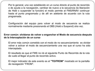 Por lo general, una vez establecido en un curso directo al punto de recorrido
   o de ayuda a la navegación, cambiar de nuevo a la secuencia (la liberación
   de Hold o suspender la función) el modo permite al FMS/RNAV continuar
   hasta el punto programado y de allí en adelante de acuerdo con la ruta
   programada.

   Configuración del equipo para volver al modo de secuencia se realiza
   normalmente mediante presionando el OBS (Hold o Suspend) otra vez.


Error común: olvidarse de volver a enganchar el Modo de secuencia después
de la Interceptación de un curso

   El error más común cometido con el modo de no secuenciamiento es olvidar
   volver a activar el modo de secuenciamiento una vez que el curso ha sido
   interceptado.
   El resultado es que el FMS no irá al siguiente Punto de Recorrido de la ruta
   de vuelo al llegar al punto de recorrido activo.

   El mejor indicador de este evento es el "TO/FROM" mostrado en la pantalla
   de navegación "FROM".
 