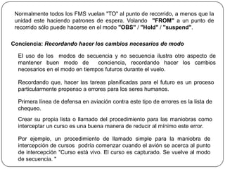 Normalmente todos los FMS vuelan "TO" al punto de recorrido, a menos que la
 unidad este haciendo patrones de espera. Volando "FROM" a un punto de
 recorrido sólo puede hacerse en el modo "OBS" / "Hold" / "suspend".

Conciencia: Recordando hacer los cambios necesarios de modo

  El uso de los modos de secuencia y no secuencia ilustra otro aspecto de
  mantener buen modo de         conciencia, recordando hacer los cambios
  necesarios en el modo en tiempos futuros durante el vuelo.

  Recordando que, hacer las tareas planificadas para el futuro es un proceso
  particularmente propenso a errores para los seres humanos.

  Primera línea de defensa en aviación contra este tipo de errores es la lista de
  chequeo.
  Crear su propia lista o llamado del procedimiento para las maniobras como
  interceptar un curso es una buena manera de reducir al mínimo este error.

  Por ejemplo, un procedimiento de llamado simple para la maniobra de
  intercepción de cursos podría comenzar cuando el avión se acerca al punto
  de intercepción "Curso está vivo. El curso es capturado. Se vuelve al modo
  de secuencia. "
 