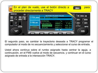 En el plan de vuelo, use el botón directo a                    para
       proceder directamente a TRACY




El segundo paso, es cambiar la trayectoria deseada a TRACY programar el
computador al modo de no secuenciamiento y seleccionar el curso de entrada.

Usted ahora continua sobre el rumbo asignado hasta centrar la aguja, a
continuación, en el FMS vuelve al modo de secuencia, y continuar en el curso
asignado de entrada a la intersección TRACY.
 