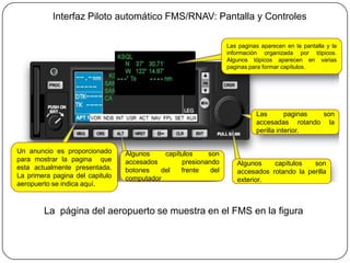 Interfaz Piloto automático FMS/RNAV: Pantalla y Controles

                                                                Las paginas aparecen en la pantalla y la
                                                                información organizada por tópicos.
                                                                Algunos tópicos aparecen en varias
                                                                paginas para formar capítulos.




                                                                          Las        paginas son
                                                                          accesadas rotando la
                                                                          perilla interior.


Un anuncio es proporcionado      Algunos    capítulos    son
para mostrar la pagina que       accesados       presionando       Algunos    capítulos   son
esta actualmente presentada.     botones   del   frente   del      accesados rotando la perilla
La primera pagina del capitulo   computador                        exterior.
aeropuerto se indica aquí.



        La página del aeropuerto se muestra en el FMS en la figura
 
