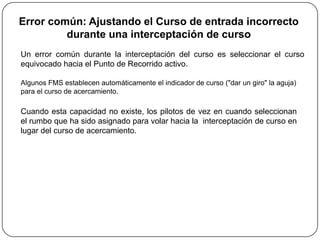 Error común: Ajustando el Curso de entrada incorrecto
         durante una interceptación de curso
Un error común durante la interceptación del curso es seleccionar el curso
equivocado hacia el Punto de Recorrido activo.

Algunos FMS establecen automáticamente el indicador de curso ("dar un giro" la aguja)
para el curso de acercamiento.

Cuando esta capacidad no existe, los pilotos de vez en cuando seleccionan
el rumbo que ha sido asignado para volar hacia la interceptación de curso en
lugar del curso de acercamiento.
 
