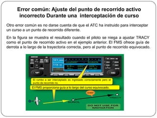 Error común: Ajuste del punto de recorrido activo
       incorrecto Durante una interceptación de curso
Otro error común es no darse cuenta de que el ATC ha instruido para interceptar
un curso a un punto de recorrido diferente.
En la figura se muestra el resultado cuando el piloto se niega a ajustar TRACY
como el punto de recorrido activo en el ejemplo anterior. El FMS ofrece guía de
derrota a lo largo de la trayectoria correcta, pero al punto de recorrido equivocado.




               El rumbo a ser interceptado es ingresado correctamente pero el
               punto de recorrido no.
               El FMS proporciona guía a lo largo del curso equivocado.
 