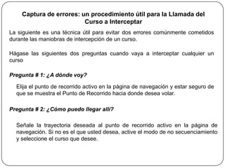 Captura de errores: un procedimiento útil para la Llamada del
                         Curso a Interceptar
La siguiente es una técnica útil para evitar dos errores comúnmente cometidos
durante las maniobras de intercepción de un curso.

Hágase las siguientes dos preguntas cuando vaya a interceptar cualquier un
curso

Pregunta # 1: ¿A dónde voy?

  Elija el punto de recorrido activo en la página de navegación y estar seguro de
  que se muestra el Punto de Recorrido hacia donde desea volar.

Pregunta # 2: ¿Cómo puedo llegar allí?

  Señale la trayectoria deseada al punto de recorrido activo en la página de
  navegación. Si no es el que usted desea, active el modo de no secuenciamiento
  y seleccione el curso que desee.
 