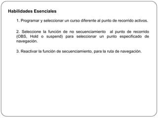 Habilidades Esenciales

   1. Programar y seleccionar un curso diferente al punto de recorrido activos.

   2. Seleccione la función de no secuenciamiento al punto de recorrido
   (OBS, Hold o suspend) para seleccionar un punto especificado de
   navegación.

   3. Reactivar la función de secuenciamiento, para la ruta de navegación.
 
