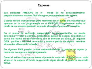 Esperas

Las unidades FMS/GPS en el            modo de no secuenciamiento
proporcionan una manera fácil de lograr procedimientos de espera.

Cuando reciba instrucciones para mantener en un punto de recorrido que
aparece en la ruta programada en el FMS/GPS, simplemente active el
modo de no secuenciamiento antes de alcanzar el punto de recorrido.


En el punto de recorrido suspendido la secuenciación, se puede
determinar y volar la entrada adecuada al patrón de espera, seleccione el
curso del tramo de acercamiento con el selector de curso, en algunos
OBS, perillas o botones de mando y vuele el patrón de espera mientras
sincroniza el tramo de entrada.

En algunos FMS pueden entrar automáticamente al patrón de espera y
mantener la espera si esta programada.

Como el avión cruza varias veces el punto de recorrido de espera con cada
viraje en la espera, el punto de recorrido sigue siendo el punto de recorrido
activo.
 