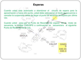 Esperas

Cuando usted esta autorizado a abandonar el circuito de espera para la
aproximación o hacia otro punto, usted debe seleccionar el modo de secuencia o
cancelar la suspensión antes de llegar al punto de recorrido de espera por última
vez.

Cuando usted pasa por el Punto de Recorrido de espera en el modo de
secuencia, la unidad FMS/GPS a continuación se secuenciara al siguiente
Punto de Recorrido de la ruta.
 
