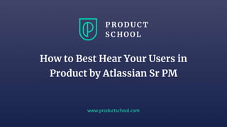 www.productschool.com
How to Best Hear Your Users in
Product by Atlassian Sr PM
 
