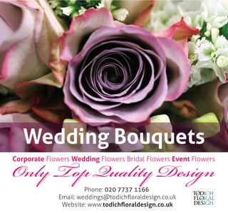 Only Top Quality Design
Phone: 020 7737 1166
Email: weddings@todichﬂoraldesign.co.uk
Website: www.todichﬂoraldesign.co.uk
Corporate Flowers Wedding Flowers Bridal Flowers Event Flowers
Wedding Bouquets
 
