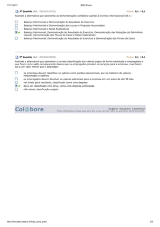 17/11/2017 BDQ Prova
http://simulado.estacio.br/bdq_sava_pres/ 2/2
4a Questão (Ref.: 201401210725) Pontos: 0,1 / 0,1
Assinale a alternativa que apresenta as demonstrações contábeis sujeitas à normas internacional IAS 1:
Balanço Patrimonial e Demonstração do Resultado do Exercício
Balanço Patrimonial e Demonstração dos Lucros e Prejuízos Acumulados
Balanço Patrimonial e Notas Explicativas
Balanço Patrimonial, Demonstração do Resultado do Exercício, Demonstração das Mutações do Patrimônio
Líquido, Demonstração dos Fluxos de Caixa e Notas Explicativas
Balanço Patrimonial, Demonstração do Resultado do Exercício e Demonstração dos Fluxos de Caixa
5a Questão (Ref.: 201401227429) Pontos: 0,1 / 0,1
Assinale a alternativa que apresenta a correta classificação dos valores pagos de forma adiantada a empregados e
que ficam como saldo remanescente depois que os empregados prestam os serviços para a empresa, mas fazem
jus a um valor menor que o adiantado:
as empresas devem classificar os valores como perdas operacionais, por se tratarem de valores
relacionados a salários
os empregados devem devolver os valores adicionais para a empresa em um prazo de até 30 dias
vai direto para resultado, classificado como uma despesa
deve ser classificado com ativo, como uma despesa antecipada
não existe classificação exigida
 